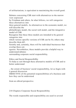 of utilitarianism, is equivalent to maximizing the overall good.
Debates concerning CSR start with alternatives to the narrow
view expressed
by Friedman and others. In what follows, we will categorize
these alternatives into
three general models. As alternatives to the economic model, we
will describe the
philanthropic model, the social web model, and the integrative
model of CSR.
Recognize that these three models are intended to be general
categories into
which various specific versions of CSR can be fit; others may
describe them dif-
ferently and, certainly, there will be individual businesses that
overlap these cat-
egories. Nevertheless, these models provide a helpful way to
understand debates
surrounding corporate social responsibility.
Ethics and Social ResponsibiHty
To help us sort through these alternative models of CSR and to
better understand
_ the extent of business' social responsibility, let us begin with
a general discussion
OBJECTIVE of tfie potential responsibilities of a business and
how they can be understood
from an ethical perspective.
218 Chapters Corporate Social Responsibility
The words responsible and responsibility are used in several
 