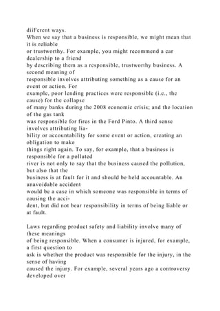 diiFerent ways.
When we say that a business is responsible, we might mean that
it is reliable
or trustworthy. For example, you might recommend a car
dealership to a friend
by describing them as a responsible, trustworthy business. A
second meaning of
responsible involves attributing something as a cause for an
event or action. For
example, poor lending practices were responsible (i.e., the
cause) for the collapse
of many banks during the 2008 economic crisis; and the location
of the gas tank
was responsible for fires in the Ford Pinto. A third sense
involves attributing lia-
bility or accountability for some event or action, creating an
obligation to make
things right again. To say, for example, that a business is
responsible for a polluted
river is not only to say that the business caused the pollution,
but also that the
business is at fault for it and should be held accountable. An
unavoidable accident
would be a case in which someone was responsible in terms of
causing the acci-
dent, but did not bear responsibility in terms of being liable or
at fault.
Laws regarding product safety and liability involve many of
these meanings
of being responsible. When a consumer is injured, for example,
a first question to
ask is whether the product was responsible for the injury, in the
sense of having
caused the injury. For example, several years ago a controversy
developed over
 