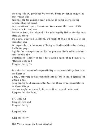 the drug Vioxx, produced by Merck. Some evidence suggested
that Vioxx was
responsible for causing heart attacks in some users. In the
debates that followed,
two questions required answers. Was Vioxx the cause of the
heart attacks, and was
Merck at fault, i.e., should it be held legally liable, for the heart
attacks? Once
the causal question is settled, we might then go on to ask if the
manufacturer
is responsible in the sense of being at fault and therefore being
liable for pay-
ing for the damages caused by the product. Both ethics and tort
law involve the
question of liability or fault for causing harm. (See Figure 5.1,
"Responsible and
Responsibility.")
It is this last sense of responsibility as accountability that is at
the heart of
CSR. Corporate social responsibility refers to those actions for
which a busi-
ness can be held accountable. We can think of responsibilities
as those things
that we ought, or should, do, even if wc would rather not.
Responsibilities bind,
FIGURE 5.1
Responsible and
Responsibility
Responsible
Responsibility
Did Vioxx cause the heart attacks?
 