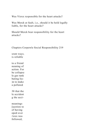 Was Vioxx responsible for the heart attacks?
Was Merck at fault, i.e., should it be held legally
liable, for the heart attacks?
Should Merck bear responsibility for the heart
attacks?
Chapters Corpowle Social Responsibility 219
srent ways.
is reliable
to a friend
neaning of
action. For
be collapse
le gas tank
buting lia-
)n to make
a polluted
30 that the
le accident
g the acci-
meanings
[uestion to
of having
oped over
/ioxx was
followed,
 