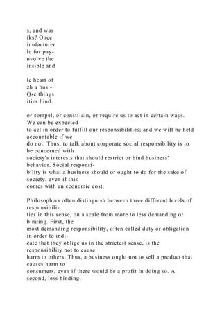 s, and was
iks? Once
inufacturer
le for pay-
nvolve the
insible and
le heart of
zh a busi-
Qse things
ities bind.
or compel, or consti-ain, or require us to act in certain ways.
We can be expected
to act in order to fulfill our responsibilities; and we will be held
accountable if we
do not. Thus, to talk about corporate social responsibility is to
be concerned with
society's interests that should restrict or bind business'
behavior. Social responsi-
bility is what a business should or ought to do for the sake of
society, even if this
comes with an economic cost.
Philosophers often distinguish between three different levels of
responsibili-
ties in this sense, on a scale from more to less demanding or
binding. First, the
most demanding responsibility, often called duty or obligation
in order to indi-
cate that they oblige us in the strictest sense, is the
responsibility not to cause
harm to others. Thus, a business ought not to sell a product that
causes harm to
consumers, even if there would be a profit in doing so. A
second, less binding,
 