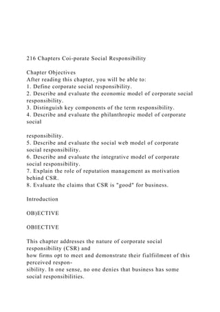 216 Chapters Coi-porate Social Responsibility
Chapter Objectives
After reading this chapter, you will be able to:
1. Define corporate social responsibility.
2. Describe and evaluate the economic model of corporate social
responsibility.
3. Distinguish key components of the term responsibility.
4. Describe and evaluate the philanthropic model of corporate
social
responsibility.
5. Describe and evaluate the social web model of corporate
social responsibility.
6. Describe and evaluate the integrative model of corporate
social responsibility.
7. Explain the role of reputation management as motivation
behind CSR.
8. Evaluate the claims that CSR is "good" for business.
Introduction
OB)ECTIVE
OBIECTIVE
This chapter addresses the nature of corporate social
responsibility (CSR) and
how firms opt to meet and demonstrate their fialfiilment of this
perceived respon-
sibility. In one sense, no one denies that business has some
social responsibilities.
 