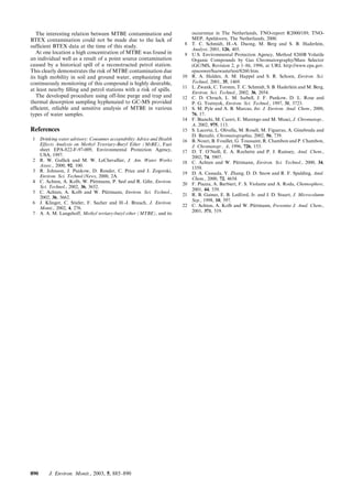 The interesting relation between MTBE contamination and
BTEX contamination could not be made due to the lack of
sufﬁcient BTEX data at the time of this study.
At one location a high concentration of MTBE was found in
an individual well as a result of a point source contamination
caused by a historical spill of a reconstructed petrol station.
This clearly demonstrates the risk of MTBE contamination due
its high mobility in soil and ground water, emphasizing that
continuously monitoring of this compound is highly desirable,
at least nearby ﬁlling and petrol stations with a risk of spills.
The developed procedure using off-line purge and trap and
thermal desorption sampling hyphenated to GC-MS provided
efﬁcient, reliable and sensitive analysis of MTBE in various
types of water samples.
References
1 Drinking water advisory: Consumer acceptability Advice and Health
Effects Analysis on Methyl Teteriary-Butyl Ether (MtBE), Fact
sheet EPA-822-F-97-009, Environmental Protection Agency,
USA, 1997.
2 R. W. Gullick and M. W. LeChevallier, J. Am. Water Works
Assoc., 2000, 92, 100.
3 R. Johnson, J. Pankow, D. Render, C. Price and J. Zogorski,
Environ. Sci. Technol./News, 2000, 2A.
4 C. Achten, A. Kolb, W. Pu¨ttmann, P. Seel and R. Gihr, Environ.
Sci. Technol., 2002, 36, 3652.
5 C. Achten, A. Kolb and W. Pu¨ttmann, Environ. Sci. Technol.,
2002, 36, 3662.
6 J. Klinger, C. Stieler, F. Sacher and H.-J. Brauch, J. Environ.
Monit., 2002, 4, 276.
7 A. A. M. Langehoff, Methyl tertiary-butyl ether (MTBE), and its
occurrence in The Netherlands, TNO-report R2000/189, TNO-
MEP, Apeldoorn, The Netherlands, 2000.
8 T. C. Schmidt, H.-A. Duong, M. Berg and S. B. Haderlein,
Analyst, 2001, 126, 405.
9 U.S. Environmental Protection Agency, Method 8260B Volatile
Organic Compounds by Gas Chromatorgraphy/Mass Selector
(GC/MS, Revision 2, p 1–86, 1996, at URL http://www.epa.gov.
epaoswer/hazwaste/test/8260.htm.
10 R. A. Halden, A. M. Happel and S. R. Schoen, Environ. Sci.
Technol, 2001, 35, 1469.
11 L. Zwank, C. Torsten, T. C. Schmidt, S. B. Haderlein and M. Berg,
Environ. Sci. Technol., 2002, 36, 2054.
12 C. D. Chruch, L. M. Isabell, J. F. Pankow, D. L. Rose and
P. G. Tratnyek, Environ. Sci. Technol., 1997, 31, 3723.
13 S. M. Pyle and A. B. Marcus, Int. J. Environ. Anal. Chem., 2000,
76, 17.
14 F. Bianchi, M. Careri, E. Marengo and M. Musci, J. Chromatogr.,
A, 2002, 975, 113.
15 S. Lacorte, L. Olivella, M. Rosell, M. Figueras, A. Ginebreda and
D. Barcelo´, Chromatographia, 2002, 56, 739.
16 B. Nouri, B. Fouillet, G. Toussaint, R. Chambon and P. Chambon,
J. Chromatogr., A, 1996, 726, 153.
17 D. T. O’Neill, E. A. Rochette and P. J. Ramsey, Anal. Chem.,
2002, 74, 5907.
18 C. Achten and W. Pu¨ttmann, Environ. Sci. Technol., 2000, 34,
1359.
19 D. A. Cassada, Y. Zhang, D. D. Snow and R. F. Spalding, Anal.
Chem., 2000, 72, 4654.
20 F. Piazza, A. Barbieri, F. S. Violante and A. Roda, Chemosphere,
2001, 44, 539.
21 R. B. Gaines, E. B. Ledford, Jr. and J. D. Stuart, J. Microcolumn
Sep., 1998, 10, 597.
22 C. Achten, A. Kolb and W. Pu¨ttmann, Fresenius J. Anal. Chem.,
2001, 371, 519.
890 J. Environ. Monit., 2003, 5, 885–890
 