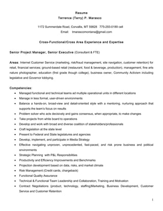 Resume
Terrence (Terry) P. Marasco
1172 Summerdale Road, Corvallis, MT 59828 775-293-0189 cell
Email: tmarascomontana@gmail.com
Cross-Functional/Cross Area Experience and Expertise
Senior Project Manager, Senior Executive (Consultant & FTE)
Areas: Internet Customer Service (marketing, risk/fraud management, site navigation, customer retention) for
retail, financial services; ground-based retail (restaurant, food & beverage, production), management, fine arts
nature photographer, education (first grade though college), business owner, Community Activism including
legislative and Governor lobbying.
Competencies:
• Managed functional and technical teams ad multiple operational units in different locations
• Manage in less formal, user-driven environments
• Balance a hands-on, broad-view and detail-oriented style with a mentoring, nurturing approach that
supports the team’s focus on results
• Problem solver who acts decisively and gains consensus, when appropriate, to make changes
• Take projects from white board to operations
• Develop and work with broad and diverse coalition of stakeholders/professionals
• Craft legislation at the state level
• Present to Federal and State legislatures and agencies
• Develop, implement, and participate in Media Strategy
• Effective navigating unproven, unprecedented, fast-paced, and risk prone business and political
environments
• Strategic Planning with P&L Responsibilities
• Productivity and Efficiency Improvements and Benchmarks
• Projection development based on data, risks, and market climate
• Risk Management (Credit cards, chargeback)
• Functional Quality Assurance
• Technical & Functional Team Leadership and Collaboration, Training and Motivation
• Contract Negotiations (product, technology, staffing)Marketing, Business Development, Customer
Service and Customer Retention
1
 