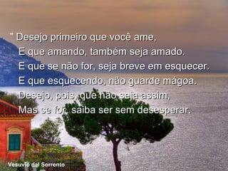” Desejo primeiro que você ame,
  E que amando, também seja amado.
  E que se não for, seja breve em esquecer.
  E que esquecendo, não guarde mágoa.
  Desejo, pois, que não seja assim,
  Mas se for, saiba ser sem desesperar.




Vesuvio dal Sorrento
  Vesuvio
          dal Sorrento
 