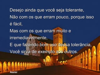 Desejo ainda que você seja tolerante,
Não com os que erram pouco, porque isso
é fácil,
Mas com os que erram muito e
irremediavelmente,
E que fazendo bom uso dessa tolerância,
Você sirva de exemplo aos outros.



Assisi
 