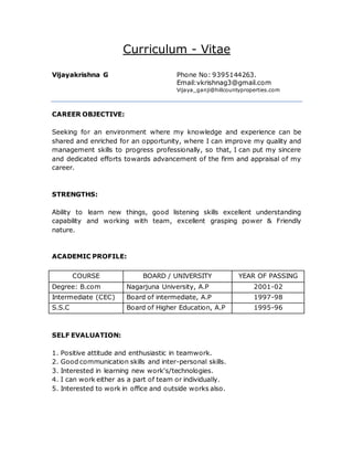 Curriculum - Vitae
Vijayakrishna G Phone No: 9395144263.
Email:vkrishnag3@gmail.com
Vijaya_ganji@hillcountyproperties.com
CAREER OBJECTIVE:
Seeking for an environment where my knowledge and experience can be
shared and enriched for an opportunity, where I can improve my quality and
management skills to progress professionally, so that, I can put my sincere
and dedicated efforts towards advancement of the firm and appraisal of my
career.
STRENGTHS:
Ability to learn new things, good listening skills excellent understanding
capability and working with team, excellent grasping power & Friendly
nature.
ACADEMIC PROFILE:
COURSE BOARD / UNIVERSITY YEAR OF PASSING
Degree: B.com Nagarjuna University, A.P 2001-02
Intermediate (CEC) Board of intermediate, A.P 1997-98
S.S.C Board of Higher Education, A.P 1995-96
SELF EVALUATION:
1. Positive attitude and enthusiastic in teamwork.
2. Good communication skills and inter-personal skills.
3. Interested in learning new work's/technologies.
4. I can work either as a part of team or individually.
5. Interested to work in office and outside works also.
 