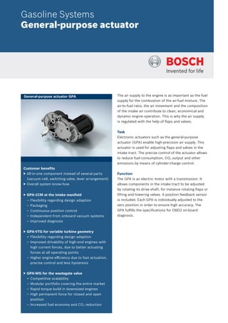 Gasoline Systems
General-purpose actuator
The air supply to the engine is as important as the fuel
supply for the combustion of the air-fuel mixture. The
air-to-fuel ratio, the air movement and the composition
of the intake air contribute to clean, economical and
dynamic engine operation. This is why the air supply
is regulated with the help of ﬂaps and valves.
Task
Electronic actuators such as the general-purpose
actuator (GPA) enable high-precision air supply. This
actuator is used for adjusting ﬂaps and valves in the
intake tract. The precise control of the actuator allows
to reduce fuel consumption, CO2 output and other
emissions by means of cylinder-charge control.
Function
The GPA is an electric motor with a transmission. It
allows components in the intake tract to be adjusted
by rotating its drive shaft, for instance rotating ﬂaps or
lifting and lowering valves. A position feedback sensor
is included. Each GPA is individually adjusted to the
zero position in order to ensure high accuracy. The
GPA fulﬁlls the speciﬁcations for OBD2 on-board
diagnosis.
Customer beneﬁts
▶ All-in-one component instead of several parts
(vacuum cell, switching valve, lever arrangement)
▶ Overall system know-how
▶ GPA-1CM at the intake manifold
– Flexibility regarding design adaption
– Packaging
– Continuous position control
– Independent from onboard vacuum systems
– Improved diagnosis
▶ GPA-VTG for variable turbine geometry
– Flexibility regarding design adaption
– Improved drivability of high-end engines with
high current forces, due to better actuating
forces at all operating points
– Higher engine eﬃciency due to fast actuation,
precise control and less hysteresis
▶ GPA-WG for the wastegate valve
– Competitive scalability
– Modular portfolio covering the entire market
– Rapid torque build in downsized engines
– High permanent force for closed and open
position
– Increased fuel economy and CO2 reduction
General-purpose actuator GPA
 