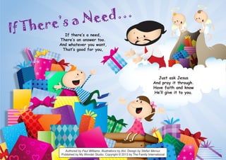If There’s a Need…
If there’s a need,
There’s an answer too.
And whatever you want,
That’s good for you,
Just ask Jesus
And pray it through.
Have faith and know
He’ll give it to you.
Authored by Paul Williams. Illustrations by Alvi. Design by Stefan Merour.
Published by My Wonder Studio. Copyright © 2013 by The Family International
 