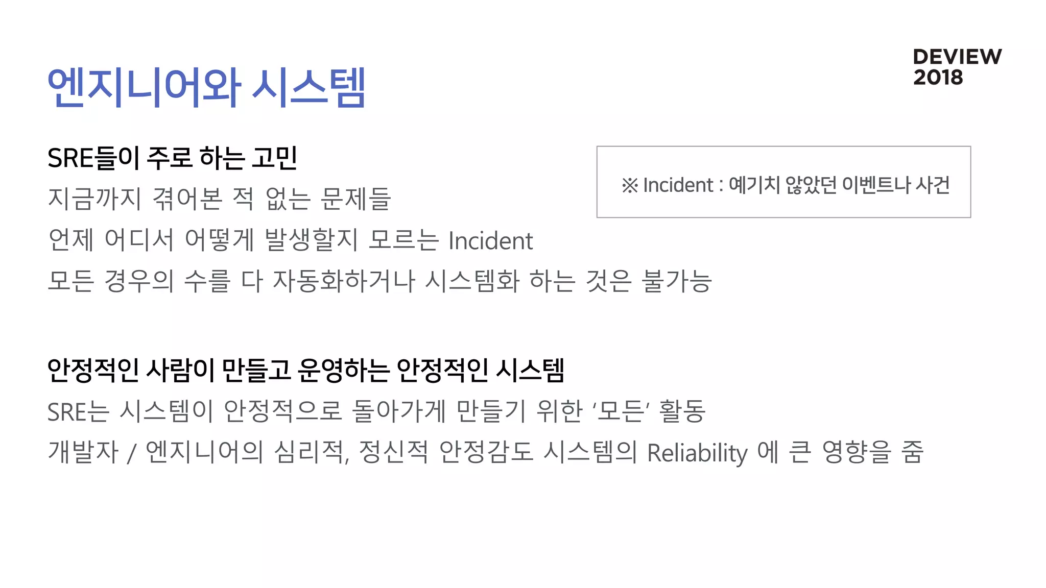지금까지 겪어본 적 없는 문제들
언제 어디서 어떻게 발생할지 모르는 Incident
모든 경우의 수를 다 자동화하거나 시스템화 하는 것은 불가능
SRE는 시스템이 안정적으로 돌아가게 만들기 위한 ‘모든’ 활동
개발자 / 엔지니어의 심리적, 정신적 안정감도 시스템의 Reliability 에 큰 영향을 줌
 