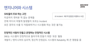 지금까지 겪어본 적 없는 문제들
언제 어디서 어떻게 발생할지 모르는 Incident
모든 경우의 수를 다 자동화하거나 시스템화 하는 것은 불가능
SRE는 시스템이 안정적으로 돌아가게 만들기 위한 ‘모든’ 활동
개발자 / 엔지니어의 심리적, 정신적 안정감도 시스템의 Reliability 에 큰 영향을 줌
 
