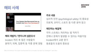 SREcon18 Americas “Your System Has Recovered from an Incident, but Have Your Developers?” Jaime Woo
Incident 처리 후 많은 사람들이
분위기, 의욕, 집중력 등 각종 문제 경험
심리적 안전 (psychological safety) 의 중요성
의료계, 코미디, 스포츠 등 다른 분야 참고
각자 스트레스 처리하는 법 익히기
언제나 문제가 발생할 수 있다는 마음가짐
Incident에서 교훈 얻기
동료들의 도움의 중요성
 