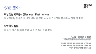 현실에서는 단순히 비난이 없는 것 보다 사실에 기반하여 분석하는 것이 더 중요
글쓰기, 정기 Report 발행, 교육 등 SRE 문화 전파
NAVER Search & Tech
지진에도 흔들리지 않는 네이버 검색 시스템 - 1편
지진에도 흔들리지 않는 네이버 검색 시스템 - 2편
네이버 검색의 스마트한 경보 시스템
 