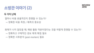 얼마나 비용 효율적인지 증명할 수 있는가?
→ 정확한 비용 측정 / 예측의 중요성
화재가 나지 않았을 때, 예방 활동 덕분이었다는 것을 어떻게 증명할 수 있는가?
→ 정확하고 구체적인 경보 체계 확립 필요
→ 정확한 사후분석 (post-mortem) 필요
 