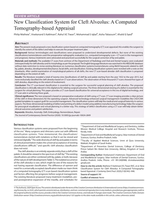 REVIEW ARTICLE
New Classification System for Cleft Alveolus: A Computed
Tomography-based Appraisal
Philip Mathew1
, Vivekanand S Kattimani2
, Rahul VC Tiwari3
, Mohammad S Iqbal4
, Aisha Tabassum5
, Khalid G Syed6
Abstract​
Aim:The present study proposed a new classification system based on computed tomography (CT) scan appraisal; this enables the surgeon to
identify the extent of the defect and helps to execute the proper treatment plan.
Background: Various terminologies and classifications were proposed to understand developmental defects. But none of the existing
classifications/nomenclatures used the preoperative radiographic evaluation (i.e., computed tomography scan—CT scan) in the management
and prognosis. Various treatments were advocated and practiced successfully for the surgical correction of lip and palate.
Materials and methods: The available CT scans from archives of the Department of Radiology and Oral and Dental Surgery were evaluated
(retrospectively)forcleftalveolusanditsmorphologyaspertheproposal.TheEnglishlanguageliteraturewassearchedintheMEDLINEdatabase
without date restriction to revise existing literature on numerous classification systems/nomenclatures using MeSH keywords related to cleft
lip, palate, alveolus, developmental disturbance, facial clefts, and classification. Existing classification systems were revisited with a note on the
drawbacks. After careful examination of morphological patterns of all clefts, the new CT scan-based alveolar cleft classification is proposed
depending on the extent of cleft.
Results: The literature revealed a total of twenty-nine classifications of cleft lip and palate starting from the year 1922 to the year 2015, but
none exclusively classified the cleft alveolus based on CT scan observations. The observation of three thousand CT scans showed five types of
cleft alveolus, depending on the extent of involvement.
Conclusion: The CT scan-based classification is essential to the surgeon for successful surgical planning of cleft alveolus. The proposed
classification is clinically relevant in this digital era for relating surgical outcomes.The three-dimensional viewing of a defect is essential for the
surgeon for virtual planning. This paper provides a CT scan-based classification for universal acceptance in this era of digital technology, and
CT scan aids in achieving these goals.
Clinical significance: The new proposal is based on preoperative evaluation of cleft using a CT scan. CT scan imaging provides a clear picture
of the cleft in three dimensions for the operating surgeon. Advanced technology-enhanced surgical management modalities like CAD/CAM
guided templates to support graft for successful management. The classification system will help the medical and surgical fraternity in various
aspects.The three-dimensional modeling of defect and printing of a defect model using additive manufacturing technology helps the surgeon
for presurgical visualization and virtual planning in a better way. This strategy of defect classification using a CT scan will help obtain better
clinical outcomes and patient satisfaction.
Keywords: Alveolus, Anomaly, Cleft, Embryology, Nomenclature, Repair.
The Journal of Contemporary Dental Practice (2020): 10.5005/jp-journals-10024-2849
Introduction
Various classification systems were proposed from the beginning
of the era.1
Many surgeons and clinicians came out with different
classification systems. Time immemorial, the classification/
nomenclature started with notations so that it can be stored and
retrieveddigitally.2
Thewidediversityofcleftlipandpalateinterms
of clinical presentation makes the universal acceptance of existing
classifications difficult,3
and specific cleft alveolus classification
does not exist.
Thecleftalveolusisanentirelyseparateentitythanacleftofthe
palate.Itshouldbeviewedinthespectrumofcleftlip.4
Theexisting
classificationsareeithercombinedwithlip,palate,orboth,because
ofthenatureofcleftdevelopment(Table1).Theisolatedoccurrence
of the cleft alveolus is rare, which might be one of the reasons for
not having separate classification. The difference of opinion and
need for a universally accepted classification made our team think
of a computed tomography (CT) scan-based classification system
and factors affecting the prognosis before surgical management.
The existing literature proposed many treatment modalities, pre-
and postoperative expansion of the maxilla, and schedules for
1,3
Department of Oral and Maxillofacial Surgery, and Dentistry, Jubilee
Mission Medical College Hospital and Research Institute, Thrissur,
Kerala, India
2
Department of Oral and Maxillofacial Surgery, Sibar Institute of Dental
Sciences, Guntur, Andhra Pradesh, India
4,5
Faculty of Applied Medical Sciences, Umm al Qura University,
Makkah, Kingdom of Saudi Arabia
6
Department of Preventive Dental Sciences, College of Dentistry,
Prince Sattam Bin Abdul Aziz University, Alkharj, Kingdom of Saudi
Arabia
Corresponding Author: Vivekanand S Kattimani, Department of Oral
and Maxillofacial Surgery, Sibar Institute of Dental Sciences, Guntur,
Andhra Pradesh, India, Phone: +91 9912400988, drvivekanandsk@
gmail.com
How to cite this article: Mathew P, Kattimani VS, Tiwari RVC, et al. New
Classification System for Cleft Alveolus: A Computed Tomography-
based Appraisal. J Contemp Dent Pract 2020;21(8):942–948.
Source of support: Nil
Conflict of interest: None
©TheAuthor(s).2020OpenAccessThisarticleisdistributedunderthetermsoftheCreativeCommonsAttribution4.0InternationalLicense(https://creativecommons.
org/licenses/by-nc/4.0/),whichpermitsunrestricteduse,distribution,andnon-commercialreproductioninanymedium,providedyougiveappropriatecreditto
theoriginalauthor(s)andthesource,providealinktotheCreativeCommonslicense,andindicateifchangesweremade.TheCreativeCommonsPublicDomain
Dedication waiver (http://creativecommons.org/publicdomain/zero/1.0/) applies to the data made available in this article, unless otherwise stated.
 