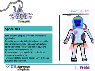 Bere oxigeno propioa  sortzen  du inoiz ez agortzeko. Barrutik plasmasko telebista dauka barrutik oso handia mugimendu hobeago bat izateko. Baina ez pentsa oso astuna denik, ez, bere egitura oso eramangarria da.  Atzean tuboproputzagailuak dauzka bidai luzeak egiteko ilargitik.  Hotza ez izateko eguzki plakak jarri dizkiogu buruaren atzekaldean. Space suit 