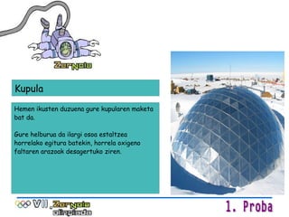 Hemen ikusten duzuena gure kupularen maketa bat da. Gure helburua da ilargi osoa estaltzea horrelako egitura batekin, horrela oxigeno faltaren arazoak desagertuko ziren. Kupula 