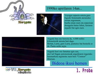 Voyager espazio-ontzia gure Eguzki Sistematik ateratzeko zorian zegoenean,  buelta eman zuen eta espazioan desagertu baino lehen, lurraren  argazki bat egin zuen. Argazki hau oso berezia da,  6.000 milloi kilometrotik aterata bait dago.  Bertan, Lurra, gure Lurra, puntutxo bat besterik ez da. Puntu urdin argia. Argazki hori oso famatua egin zen, eta Carl Sagan astronomoak argazkiaren inguruko hausnarketa argitaratu zuen bere "Cosmos" liburuan. 1990ko apirilaren 14an... Bideoa ikusi hemen 