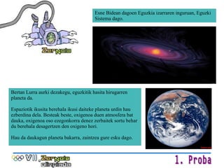 Esne Bidean dagoen Eguzkia izarraren inguruan, Eguzki Sistema dago. Bertan Lurra aurki dezakegu, eguzkitik hasita hirugarren planeta da.  Espaziotik ikusita berehala ikusi daiteke planeta urdin hau ezberdina dela. Besteak beste, oxigenoa duen atmosfera bat dauka, oxigenoa oso ezegonkorra denez zerbaitek sortu behar du berehala desagertzen den oxigeno hori. Hau da daukagun planeta bakarra, zaintzea gure esku dago. 