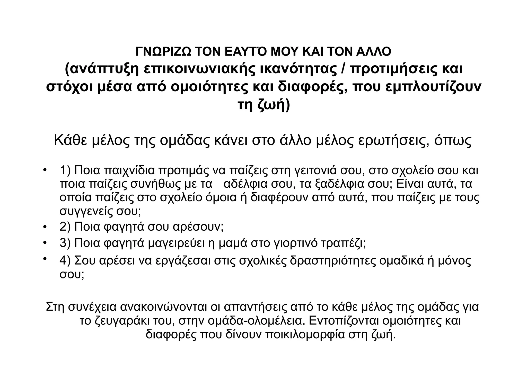 ΓΝΩΡΙΖΩ ΤΟΝ ΕΑΥΤΌ ΜΟΥ ΚΑΙ ΤΟΝ ΑΛΛΟ
(ανάπτυξη επικοινωνιακής ικανότητας / προτιμήσεις και
στόχοι μέσα από ομοιότητες και διαφορές, που εμπλουτίζουν
τη ζωή)
Κάθε μέλος της ομάδας κάνει στο άλλο μέλος ερωτήσεις, όπως
1) Ποια παιχνίδια προτιμάς να παίζεις στη γειτονιά σου, στο σχολείο σου και•
ποια παίζεις συνήθως με τα αδέλφια σου, τα ξαδέλφια σου; Είναι αυτά, τα
οποία παίζεις στο σχολείο όμοια ή διαφέρουν από αυτά, που παίζεις με τους
συγγενείς σου;
2) Ποια φαγητά σου αρέσουν;
3) Ποια φαγητά μαγειρεύει η μαμά στο γιορτινό τραπέζι;
4) Σου αρέσει να εργάζεσαι στις σχολικές δραστηριότητες ομαδικά ή μόνος
σου;
•
•
•
Στη συνέχεια ανακοινώνονται οι απαντήσεις από το κάθε μέλος της ομάδας για
το ζευγαράκι του, στην ομάδα-ολομέλεια. Εντοπίζονται ομοιότητες και
διαφορές που δίνουν ποικιλομορφία στη ζωή.
 