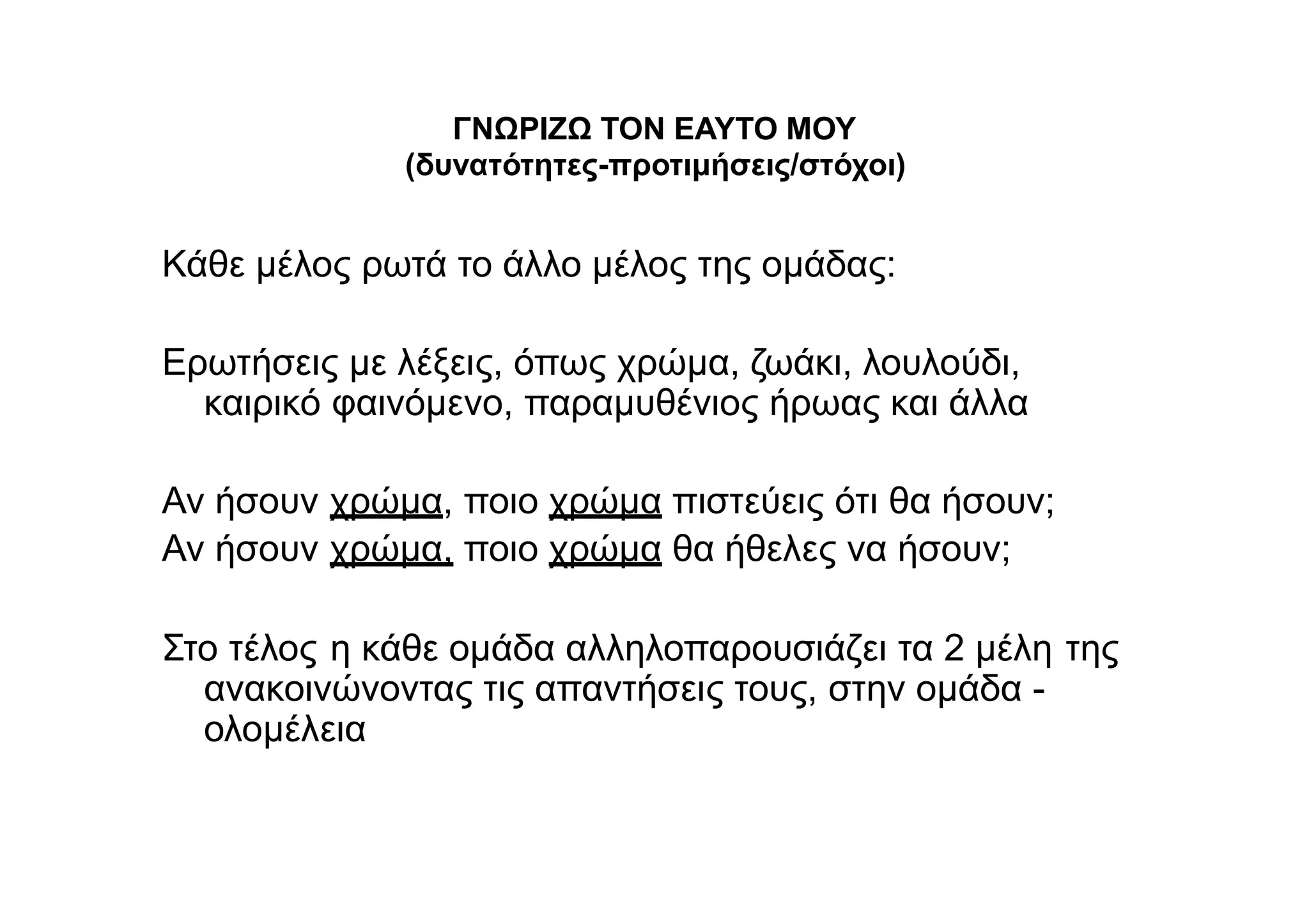 ΓΝΩΡΙΖΩ ΤΟΝ ΕΑΥΤΟ ΜΟΥ
(δυνατότητες-προτιμήσεις/στόχοι)
Κάθε μέλος ρωτά το άλλο μέλος της ομάδας:
Ερωτήσεις με λέξεις, όπως χρώμα, ζωάκι, λουλούδι,
καιρικό φαινόμενο, παραμυθένιος ήρωας και άλλα
Αν ήσουν
Αν ήσουν
χρώμα, ποιο χρώμα πιστεύεις ότι θα ήσουν;
χρώμα, ποιο χρώμα θα ήθελες να ήσουν;
Στο τέλος η κάθε ομάδα αλληλοπαρουσιάζει τα 2 μέλη της
ανακοινώνοντας τις απαντήσεις τους, στην ομάδα -
ολομέλεια
 