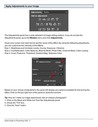 Quick Guide to Photoshop CS6 - 2
Apply Adjustments to your Image
The Adjustments panel has a wide selection of image editing options. If you do not see the
Adjustments panel, go to the Window menu and click Adjustments.
Hover your cursor over each box to see the name of the effect. By using the following adjustments,
you can customize the intensity of the effects.
Row 1: Brightness and Contrast, Levels, Curves, Exposure, Vibrance
Row 2: Hue/Saturation, Color Balance, Black & White, Photo Filter, Channel Mixer, Color Lookup
Row 3: Invert, Posturize, Threshold, Gradient Map, Selective Color
Based on your choice of adjustment, the panel will display any options available for fine-tuning the
effect. Click on the top right icon of the panel to close this window.
Tip: How do I make my image sepia-toned, like an antique photograph?
1. Click on the Black and White icon from the Adjustments panel.
2. Check the "Tint" box.
3. Click the "Auto" button.
 