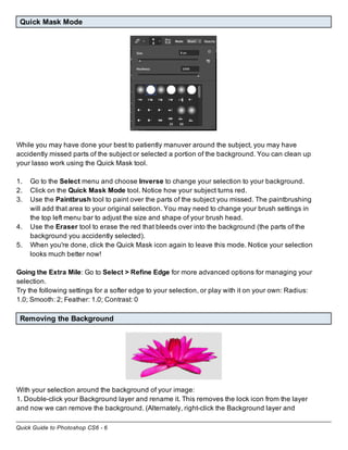 Quick Guide to Photoshop CS6 - 6
Quick Mask Mode
While you may have done your best to patiently manuver around the subject, you may have
accidently missed parts of the subject or selected a portion of the background. You can clean up
your lasso work using the Quick Mask tool.
1. Go to the Select menu and choose Inverse to change your selection to your background.
2. Click on the Quick Mask Mode tool. Notice how your subject turns red.
3. Use the Paintbrush tool to paint over the parts of the subject you missed. The paintbrushing
will add that area to your original selection. You may need to change your brush settings in
the top left menu bar to adjust the size and shape of your brush head.
4. Use the Eraser tool to erase the red that bleeds over into the background (the parts of the
background you accidently selected).
5. When you're done, click the Quick Mask icon again to leave this mode. Notice your selection
looks much better now!
Going the Extra Mile: Go to Select > Refine Edge for more advanced options for managing your
selection.
Try the following settings for a softer edge to your selection, or play with it on your own: Radius:
1.0; Smooth: 2; Feather: 1.0; Contrast: 0
Removing the Background
With your selection around the background of your image:
1. Double-click your Background layer and rename it. This removes the lock icon from the layer
and now we can remove the background. (Alternately, right-click the Background layer and
 