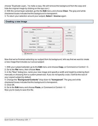 Quick Guide to Photoshop CS6 - 7
choose "Duplicate Layer..." to make a copy. We will remove the background from the copy and
hide the original image by clicking on the eye icon.)
2. With the correct layer selected, go the the Edit menu and choose Clear. The gray and white
checkered boxes indicate that the background is transparent.
3. To return your selection around your subject, Select > Inverse again.
Creating a new Image
Now that we've finished extracting our subject from its background, let's say that we want to create
a new image that includes our cut-out subject:
1. With your subject selected, go to the Edit menu and choose Copy, or Command or Control + C.
2. Go to the FIle menu, then choose New.
3. In the "New" dialog box, name your new image and specify a width and height by entering them
manually or choosing from a custom preset size. If you do not specify a size, it will be the size of
your copied subject by default.
4. Change the "Background Contents" drop-down to "transparent". The grey and white
checkered boxes indicate that the background is transparent.
5. Click OK.
6. Go to the Edit menu and choose Paste, or Command or Control + V.
Now you're ready to save this file.
 