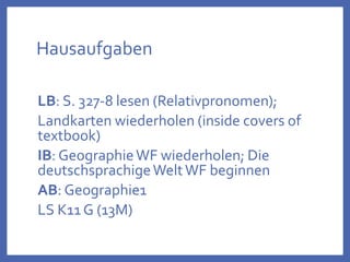 Hausaufgaben
LB: S. 327-8 lesen (Relativpronomen);
Landkarten wiederholen (inside covers of
textbook)
IB: GeographieWF wiederholen; Die
deutschsprachigeWeltWF beginnen
AB: Geographie1
LS K11 G (13M)
 