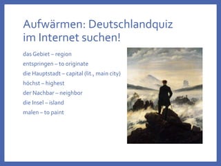 Aufwärmen: Deutschlandquiz
im Internet suchen!
das Gebiet – region
entspringen – to originate
die Hauptstadt – capital (lit., main city)
höchst – highest
der Nachbar – neighbor
die Insel – island
malen – to paint
 