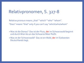 Relativpronomen, S. 327-8
Relative pronoun means „that” “which” “who” “whom”.
“Dass” means “that” only if you can’t say “which/who/whom”
• Was ist die Donau? Das ist der Fluss, der im Schwarzwald beginnt
und durchWien bis an das Schwarze Meer fließt.
• Was ist der Schwarzwald? Das ist einWald, der im Südwesten
Deutschlands liegt.
 