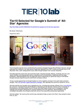 Tier10 Selected for Google’s Summit of ‘AllStar’ Agencies
http://tier10lab.com/2013/08/22/tier10-selected-for-google-summit-all-star-agencies/
By Xavier Villarmarzo
August 22, 2013

Tier10 recently had the honor of attending the exclusive Google Engage 2013 All-Stars Summit. Google
extended the invitation to an elite group of agencies selected from over 14,000 and brought them to its
Mountain View, Calif. headquarters to join other thought leaders from various industries.
The elite agencies came from all around the world, including Canada, Mexico, Australia, the U.K. and
South America, and represented various industries such as automotive, healthcare and the legal
profession. Representatives from the agencies had an opportunity to spend two days on the famed
Google Campus experiencing the well-known company culture.
“It was a great opportunity for thought leaders to come together and learn from each other and from
Google,” said Tim Schmidt, digital operations manager, who attended the summit on behalf of Tier10.
Schmidt said the trip included many highlights for him, including the keynote address from Jonah Berger,
the James G. Campbell Associate Professor of Marketing at the Wharton School at the University of
Pennsylvania, who spoke about word of mouth and what makes things viral or contagious. Another
highlight was Google’s willingness to receive feedback from the agencies, demonstrated by the
roundtable discussion the company held with some of its executives and product specialists.
Schmidt added, “As much as the summit was intended to help us learn from them, they wanted to learn
from us, too.”

 