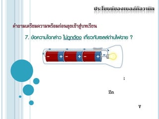ประโยชน์ของเซลล์กัลวานิกคำถามเตรียมความพร้อมก่อนลุยเข้าสู่บทเรียน7. ข้อความใดกล่าว ไม่ถูกต้อง เกี่ยวกับเซลล์ถ่านไฟฉาย ?ก) แอโนด(ขั้วลบ) หรือ  ขั้วแกรไฟต์  ;ข) แคโทด (ขั้วบวก) หรือ ขั้ว Zn;ค) ศักย์ไฟฟ้าของเซลล์ในถ่านไฟฉายมีค่า 1.5 V