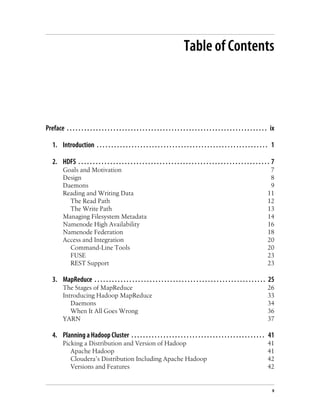 Table of Contents
Preface . . . . . . . . . . . . . . . . . . . . . . . . . . . . . . . . . . . . . . . . . . . . . . . . . . . . . . . . . . . . . . . . . . . . . ix
1. Introduction . . . . . . . . . . . . . . . . . . . . . . . . . . . . . . . . . . . . . . . . . . . . . . . . . . . . . . . . . . . 1
2. HDFS . . . . . . . . . . . . . . . . . . . . . . . . . . . . . . . . . . . . . . . . . . . . . . . . . . . . . . . . . . . . . . . . . . 7
Goals and Motivation 7
Design 8
Daemons 9
Reading and Writing Data 11
The Read Path 12
The Write Path 13
Managing Filesystem Metadata 14
Namenode High Availability 16
Namenode Federation 18
Access and Integration 20
Command-Line Tools 20
FUSE 23
REST Support 23
3. MapReduce . . . . . . . . . . . . . . . . . . . . . . . . . . . . . . . . . . . . . . . . . . . . . . . . . . . . . . . . . . . 25
The Stages of MapReduce 26
Introducing Hadoop MapReduce 33
Daemons 34
When It All Goes Wrong 36
YARN 37
4. Planning a Hadoop Cluster . . . . . . . . . . . . . . . . . . . . . . . . . . . . . . . . . . . . . . . . . . . . . . 41
Picking a Distribution and Version of Hadoop 41
Apache Hadoop 41
Cloudera’s Distribution Including Apache Hadoop 42
Versions and Features 42
v
 