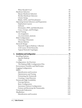 What Should I Use? 44
Hardware Selection 45
Master Hardware Selection 46
Worker Hardware Selection 48
Cluster Sizing 50
Blades, SANs, and Virtualization 52
Operating System Selection and Preparation 54
Deployment Layout 54
Software 56
Hostnames, DNS, and Identification 57
Users, Groups, and Privileges 60
Kernel Tuning 62
vm.swappiness 62
vm.overcommit_memory 62
Disk Configuration 63
Choosing a Filesystem 64
Mount Options 66
Network Design 66
Network Usage in Hadoop: A Review 67
1 Gb versus 10 Gb Networks 69
Typical Network Topologies 69
5. Installation and Configuration . . . . . . . . . . . . . . . . . . . . . . . . . . . . . . . . . . . . . . . . . . . 75
Installing Hadoop 75
Apache Hadoop 76
CDH 80
Configuration: An Overview 84
The Hadoop XML Configuration Files 87
Environment Variables and Shell Scripts 88
Logging Configuration 90
HDFS 93
Identification and Location 93
Optimization and Tuning 95
Formatting the Namenode 99
Creating a /tmp Directory 100
Namenode High Availability 100
Fencing Options 102
Basic Configuration 104
Automatic Failover Configuration 105
Format and Bootstrap the Namenodes 108
Namenode Federation 113
MapReduce 120
Identification and Location 120
vi | Table of Contents
 