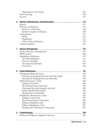 Optimization and Tuning 122
Rack Topology 130
Security 133
6. Identity, Authentication, and Authorization . . . . . . . . . . . . . . . . . . . . . . . . . . . . . . . 135
Identity 137
Kerberos and Hadoop 137
Kerberos: A Refresher 138
Kerberos Support in Hadoop 140
Authorization 153
HDFS 153
MapReduce 155
Other Tools and Systems 159
Tying It Together 164
7. Resource Management . . . . . . . . . . . . . . . . . . . . . . . . . . . . . . . . . . . . . . . . . . . . . . . . 167
What Is Resource Management? 167
HDFS Quotas 168
MapReduce Schedulers 170
The FIFO Scheduler 171
The Fair Scheduler 173
The Capacity Scheduler 185
The Future 193
8. Cluster Maintenance . . . . . . . . . . . . . . . . . . . . . . . . . . . . . . . . . . . . . . . . . . . . . . . . . . 195
Managing Hadoop Processes 195
Starting and Stopping Processes with Init Scripts 195
Starting and Stopping Processes Manually 196
HDFS Maintenance Tasks 196
Adding a Datanode 196
Decommissioning a Datanode 197
Checking Filesystem Integrity with fsck 198
Balancing HDFS Block Data 202
Dealing with a Failed Disk 204
MapReduce Maintenance Tasks 205
Adding a Tasktracker 205
Decommissioning a Tasktracker 206
Killing a MapReduce Job 206
Killing a MapReduce Task 207
Dealing with a Blacklisted Tasktracker 207
9. Troubleshooting . . . . . . . . . . . . . . . . . . . . . . . . . . . . . . . . . . . . . . . . . . . . . . . . . . . . . . 209
Differential Diagnosis Applied to Systems 209
Table of Contents | vii
 