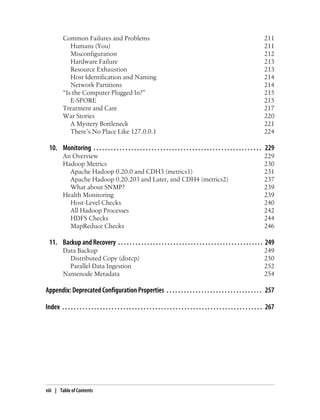Common Failures and Problems 211
Humans (You) 211
Misconfiguration 212
Hardware Failure 213
Resource Exhaustion 213
Host Identification and Naming 214
Network Partitions 214
“Is the Computer Plugged In?” 215
E-SPORE 215
Treatment and Care 217
War Stories 220
A Mystery Bottleneck 221
There’s No Place Like 127.0.0.1 224
10. Monitoring . . . . . . . . . . . . . . . . . . . . . . . . . . . . . . . . . . . . . . . . . . . . . . . . . . . . . . . . . . 229
An Overview 229
Hadoop Metrics 230
Apache Hadoop 0.20.0 and CDH3 (metrics1) 231
Apache Hadoop 0.20.203 and Later, and CDH4 (metrics2) 237
What about SNMP? 239
Health Monitoring 239
Host-Level Checks 240
All Hadoop Processes 242
HDFS Checks 244
MapReduce Checks 246
11. Backup and Recovery . . . . . . . . . . . . . . . . . . . . . . . . . . . . . . . . . . . . . . . . . . . . . . . . . . 249
Data Backup 249
Distributed Copy (distcp) 250
Parallel Data Ingestion 252
Namenode Metadata 254
Appendix: Deprecated Configuration Properties . . . . . . . . . . . . . . . . . . . . . . . . . . . . . . . . . 257
Index . . . . . . . . . . . . . . . . . . . . . . . . . . . . . . . . . . . . . . . . . . . . . . . . . . . . . . . . . . . . . . . . . . . . . 267
viii | Table of Contents
 