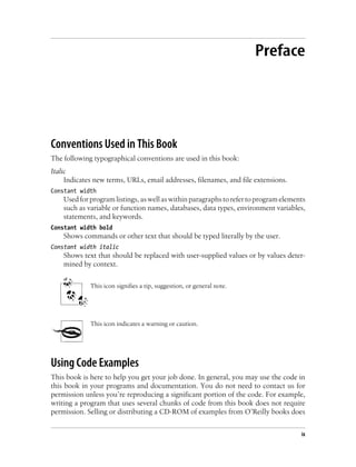 Preface
Conventions Used in This Book
The following typographical conventions are used in this book:
Italic
Indicates new terms, URLs, email addresses, filenames, and file extensions.
Constant width
Used for program listings, as well as within paragraphs to refer to program elements
such as variable or function names, databases, data types, environment variables,
statements, and keywords.
Constant width bold
Shows commands or other text that should be typed literally by the user.
Constant width italic
Shows text that should be replaced with user-supplied values or by values deter-
mined by context.
This icon signifies a tip, suggestion, or general note.
This icon indicates a warning or caution.
Using Code Examples
This book is here to help you get your job done. In general, you may use the code in
this book in your programs and documentation. You do not need to contact us for
permission unless you’re reproducing a significant portion of the code. For example,
writing a program that uses several chunks of code from this book does not require
permission. Selling or distributing a CD-ROM of examples from O’Reilly books does
ix
 