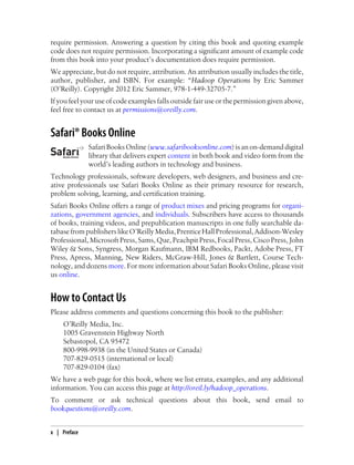 require permission. Answering a question by citing this book and quoting example
code does not require permission. Incorporating a significant amount of example code
from this book into your product’s documentation does require permission.
We appreciate, but do not require, attribution. An attribution usually includes the title,
author, publisher, and ISBN. For example: “Hadoop Operations by Eric Sammer
(O’Reilly). Copyright 2012 Eric Sammer, 978-1-449-32705-7.”
If you feel your use of code examples falls outside fair use or the permission given above,
feel free to contact us at permissions@oreilly.com.
Safari® Books Online
Safari Books Online (www.safaribooksonline.com) is an on-demand digital
library that delivers expert content in both book and video form from the
world’s leading authors in technology and business.
Technology professionals, software developers, web designers, and business and cre-
ative professionals use Safari Books Online as their primary resource for research,
problem solving, learning, and certification training.
Safari Books Online offers a range of product mixes and pricing programs for organi-
zations, government agencies, and individuals. Subscribers have access to thousands
of books, training videos, and prepublication manuscripts in one fully searchable da-
tabasefrompublisherslikeO’ReillyMedia,PrenticeHallProfessional,Addison-Wesley
Professional, Microsoft Press, Sams, Que, Peachpit Press, Focal Press, Cisco Press, John
Wiley & Sons, Syngress, Morgan Kaufmann, IBM Redbooks, Packt, Adobe Press, FT
Press, Apress, Manning, New Riders, McGraw-Hill, Jones & Bartlett, Course Tech-
nology, and dozens more. For more information about Safari Books Online, please visit
us online.
How to Contact Us
Please address comments and questions concerning this book to the publisher:
O’Reilly Media, Inc.
1005 Gravenstein Highway North
Sebastopol, CA 95472
800-998-9938 (in the United States or Canada)
707-829-0515 (international or local)
707-829-0104 (fax)
We have a web page for this book, where we list errata, examples, and any additional
information. You can access this page at http://oreil.ly/hadoop_operations.
To comment or ask technical questions about this book, send email to
bookquestions@oreilly.com.
x | Preface
 