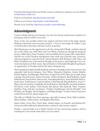 For more information about our books, courses, conferences, and news, see our website
at http://www.oreilly.com.
Find us on Facebook: http://facebook.com/oreilly
Follow us on Twitter: http://twitter.com/oreillymedia
Watch us on YouTube: http://www.youtube.com/oreillymedia
Acknowledgments
I want to thank Aida Escriva-Sammer, my wife, best friend, and favorite sysadmin, for
putting up with me while I wrote this.
None of this was possible without the support and hard work of the larger Apache
Hadoop community and ecosystem projects. I want to encourage all readers to get
involved in the community and open source in general.
Matt Massie gave me the opportunity to do this, along with O’Reilly, and then cheered
me on the whole way. Both Matt and Tom White coached me through the proposal
process. Mike Olson, Omer Trajman, Amr Awadallah, Peter Cooper-Ellis, Angus Klein,
and the rest of the Cloudera management team made sure I had the time, resources,
and encouragement to get this done. Aparna Ramani, Rob Weltman, Jolly Chen, and
Helen Friedland were instrumental throughout this process and forgiving of my con-
stant interruptions of their teams. Special thanks to Christophe Bisciglia for giving me
an opportunity at Cloudera and for the advice along the way.
Many people provided valuable feedback and input throughout the entire process, but
especially Aida Escriva-Sammer, Tom White, Alejandro Abdelnur, Amina Abdulla,
PatrickAngeles,PaulBattaglia,WillChase,YanpeiChen,EliCollins,JoeCrobak,Doug
Cutting, Joey Echeverria, Sameer Farooqui, Andrew Ferguson, Brad Hedlund, Linden
Hillenbrand, Patrick Hunt, Matt Jacobs, Amandeep Khurana, Aaron Kimball, Hal Lee,
Justin Lintz, Todd Lipcon, Cameron Martin, Chad Metcalf, Meg McRoberts, Aaron T.
Myers,KayOusterhout,GregRahn,HenryRobinson,MarkRoddy,JonathanSeidman,
Ed Sexton, Loren Siebert, Sunil Sitaula, Ben Spivey, Dan Spiewak, Omer Trajman,
Kathleen Ting, Erik-Jan van Baaren, Vinithra Varadharajan, Patrick Wendell, Tom
Wheeler, Ian Wrigley, Nezih Yigitbasi, and Philip Zeyliger. To those whom I may have
omitted from this list, please forgive me.
The folks at O’Reilly have been amazing, especially Courtney Nash, Mike Loukides,
Maria Stallone, Arlette Labat, and Meghan Blanchette.
Jaime Caban, Victor Nee, Travis Melo, Andrew Bayer, Liz Pennell, and Michael De-
metria provided additional administrative, technical, and contract support.
Finally, a special thank you to Kathy Sammer for her unwavering support, and for
teaching me to do exactly what others say you cannot.
Preface | xi
 