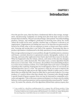 CHAPTER 1
Introduction
Over the past few years, there has been a fundamental shift in data storage, manage-
ment, and processing. Companies are storing more data from more sources in more
formats than ever before. This isn’t just about being a “data packrat” but rather building
products, features, and intelligence predicated on knowing more about the world
(where the world can be users, searches, machine logs, or whatever is relevant to an
organization). Organizations are finding new ways to use data that was previously be-
lieved to be of little value, or far too expensive to retain, to better serve their constitu-
ents. Sourcing and storing data is one half of the equation. Processing that data to
produce information is fundamental to the daily operations of every modern business.
Data storage and processing isn’t a new problem, though. Fraud detection in commerce
and finance, anomaly detection in operational systems, demographic analysis in ad-
vertising, and many other applications have had to deal with these issues for decades.
What has happened is that the volume, velocity, and variety of this data has changed,
and in some cases, rather dramatically. This makes sense, as many algorithms benefit
from access to more data. Take, for instance, the problem of recommending products
to a visitor of an ecommerce website. You could simply show each visitor a rotating list
of products they could buy, hoping that one would appeal to them. It’s not exactly an
informed decision, but it’s a start. The question is what do you need to improve the
chance of showing the right person the right product? Maybe it makes sense to show
them what you think they like, based on what they’ve previously looked at. For some
products, it’s useful to know what they already own. Customers who already bought
a specific brand of laptop computer from you may be interested in compatible acces-
sories and upgrades.1 One of the most common techniques is to cluster users by similar
behavior (such as purchase patterns) and recommend products purchased by “similar”
users. No matter the solution, all of the algorithms behind these options require data
1. I once worked on a data-driven marketing project for a company that sold beauty products. Using
purchase transactions of all customers over a long period of time, the company was able to predict when
a customer would run out of a given product after purchasing it. As it turned out, simply offering them
the same thing about a week before they ran out resulted in a (very) noticeable lift in sales.
1
 