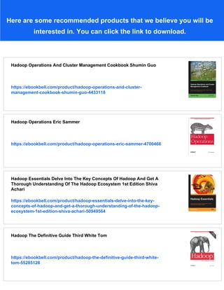 Here are some recommended products that we believe you will be
interested in. You can click the link to download.
Hadoop Operations And Cluster Management Cookbook Shumin Guo
https://ebookbell.com/product/hadoop-operations-and-cluster-
management-cookbook-shumin-guo-4433118
Hadoop Operations Eric Sammer
https://ebookbell.com/product/hadoop-operations-eric-sammer-4700466
Hadoop Essentials Delve Into The Key Concepts Of Hadoop And Get A
Thorough Understanding Of The Hadoop Ecosystem 1st Edition Shiva
Achari
https://ebookbell.com/product/hadoop-essentials-delve-into-the-key-
concepts-of-hadoop-and-get-a-thorough-understanding-of-the-hadoop-
ecosystem-1st-edition-shiva-achari-50949564
Hadoop The Definitive Guide Third White Tom
https://ebookbell.com/product/hadoop-the-definitive-guide-third-white-
tom-55285128
 