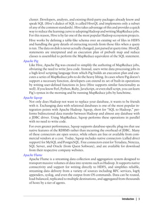 cluster. Developers, analysts, and existing third-party packages already know and
speak SQL (Hive’s dialect of SQL is called HiveQL and implements only a subset
of any of the common standards). Hive takes advantage of this and provides a quick
way to reduce the learning curve to adopting Hadoop and writing MapReduce jobs.
For this reason, Hive is by far one of the most popular Hadoop ecosystem projects.
Hive works by defining a table-like schema over an existing set of files in HDFS
and handling the gory details of extracting records from those files when a query
isrun.Thedataondiskisneveractuallychanged,justparsedatquerytime.HiveQL
statements are interpreted and an execution plan of prebuilt map and reduce
classes is assembled to perform the MapReduce equivalent of the SQL statement.
Apache Pig
Like Hive, Apache Pig was created to simplify the authoring of MapReduce jobs,
obviating the need to write Java code. Instead, users write data processing jobs in
a high-level scripting language from which Pig builds an execution plan and exe-
cutes a series of MapReduce jobs to do the heavy lifting. In cases where Pig doesn’t
support a necessary function, developers can extend its set of built-in operations
by writing user-defined functions in Java (Hive supports similar functionality as
well). If you know Perl, Python, Ruby, JavaScript, or even shell script, you can learn
Pig’s syntax in the morning and be running MapReduce jobs by lunchtime.
Apache Sqoop
Not only does Hadoop not want to replace your database, it wants to be friends
with it. Exchanging data with relational databases is one of the most popular in-
tegration points with Apache Hadoop. Sqoop, short for “SQL to Hadoop,” per-
forms bidirectional data transfer between Hadoop and almost any database with
a JDBC driver. Using MapReduce, Sqoop performs these operations in parallel
with no need to write code.
For even greater performance, Sqoop supports database-specific plug-ins that use
native features of the RDBMS rather than incurring the overhead of JDBC. Many
of these connectors are open source, while others are free or available from com-
mercial vendors at a cost. Today, Sqoop includes native connectors (called direct
support) for MySQL and PostgreSQL. Free connectors exist for Teradata, Netezza,
SQL Server, and Oracle (from Quest Software), and are available for download
from their respective company websites.
Apache Flume
Apache Flume is a streaming data collection and aggregation system designed to
transport massive volumes of data into systems such as Hadoop. It supports native
connectivity and support for writing directly to HDFS, and simplifies reliable,
streaming data delivery from a variety of sources including RPC services, log4j
appenders, syslog, and even the output from OS commands. Data can be routed,
load-balanced, replicated to multiple destinations, and aggregated from thousands
of hosts by a tier of agents.
Introduction | 3
 