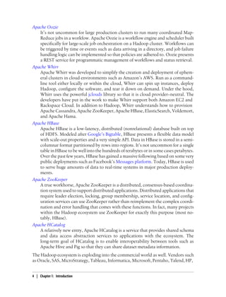 Apache Oozie
It’s not uncommon for large production clusters to run many coordinated Map-
Reduce jobs in a workfow. Apache Oozie is a workflow engine and scheduler built
specifically for large-scale job orchestration on a Hadoop cluster. Workflows can
be triggered by time or events such as data arriving in a directory, and job failure
handling logic can be implemented so that policies are adhered to. Oozie presents
a REST service for programmatic management of workflows and status retrieval.
Apache Whirr
Apache Whirr was developed to simplify the creation and deployment of ephem-
eral clusters in cloud environments such as Amazon’s AWS. Run as a command-
line tool either locally or within the cloud, Whirr can spin up instances, deploy
Hadoop, configure the software, and tear it down on demand. Under the hood,
Whirr uses the powerful jclouds library so that it is cloud provider−neutral. The
developers have put in the work to make Whirr support both Amazon EC2 and
Rackspace Cloud. In addition to Hadoop, Whirr understands how to provision
Apache Cassandra, Apache ZooKeeper, Apache HBase, ElasticSearch, Voldemort,
and Apache Hama.
Apache HBase
Apache HBase is a low-latency, distributed (nonrelational) database built on top
of HDFS. Modeled after Google’s Bigtable, HBase presents a flexible data model
with scale-out properties and a very simple API. Data in HBase is stored in a semi-
columnar format partitioned by rows into regions. It’s not uncommon for a single
table in HBase to be well into the hundreds of terabytes or in some cases petabytes.
Over the past few years, HBase has gained a massive following based on some very
public deployments such as Facebook’s Messages platform. Today, HBase is used
to serve huge amounts of data to real-time systems in major production deploy-
ments.
Apache ZooKeeper
A true workhorse, Apache ZooKeeper is a distributed, consensus-based coordina-
tion system used to support distributed applications. Distributed applications that
require leader election, locking, group membership, service location, and config-
uration services can use ZooKeeper rather than reimplement the complex coordi-
nation and error handling that comes with these functions. In fact, many projects
within the Hadoop ecosystem use ZooKeeper for exactly this purpose (most no-
tably, HBase).
Apache HCatalog
A relatively new entry, Apache HCatalog is a service that provides shared schema
and data access abstraction services to applications with the ecosystem. The
long-term goal of HCatalog is to enable interoperability between tools such as
Apache Hive and Pig so that they can share dataset metadata information.
The Hadoop ecosystem is exploding into the commercial world as well. Vendors such
as Oracle, SAS, MicroStrategy, Tableau, Informatica, Microsoft, Pentaho, Talend, HP,
4 | Chapter 1: Introduction
 