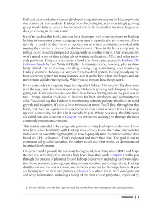 Dell, and dozens of others have all developed integration or support for Hadoop within
one or more of their products. Hadoop is fast becoming (or, as an increasingly growing
group would believe, already has become) the de facto standard for truly large-scale
data processing in the data center.
If you’re reading this book, you may be a developer with some exposure to Hadoop
looking to learn more about managing the system in a production environment. Alter-
natively, it could be that you’re an application or system administrator tasked with
owning the current or planned production cluster. Those in the latter camp may be
rolling their eyes at the prospect of dealing with yet another system. That’s fair, and we
won’t spend a ton of time talking about writing applications, APIs, and other pesky
code problems. There are other fantastic books on those topics, especially Hadoop: The
Definitive Guide by Tom White (O’Reilly). Administrators do, however, play an abso-
lutely critical role in planning, installing, configuring, maintaining, and monitoring
Hadoop clusters. Hadoop is a comparatively low-level system, leaning heavily on the
host operating system for many features, and it works best when developers and ad-
ministrators collaborate regularly. What you do impacts how things work.
It’s an extremely exciting time to get into Apache Hadoop. The so-called big data space
is all the rage, sure, but more importantly, Hadoop is growing and changing at a stag-
gering rate. Each new version—and there have been a few big ones in the past year or
two—brings another truckload of features for both developers and administrators
alike. You could say that Hadoop is experiencing software puberty; thanks to its rapid
growth and adoption, it’s also a little awkward at times. You’ll find, throughout this
book, that there are significant changes between even minor versions. It’s a lot to keep
up with, admittedly, but don’t let it overwhelm you. Where necessary, the differences
are called out, and a section in Chapter 4 is devoted to walking you through the most
commonly encountered versions.
This book is intended to be a pragmatic guide to running Hadoop in production. Those
who have some familiarity with Hadoop may already know alternative methods for
installation or have differing thoughts on how to properly tune the number of map slots
based on CPU utilization.2 That’s expected and more than fine. The goal is not to
enumerate all possible scenarios, but rather to call out what works, as demonstrated
in critical deployments.
Chapters 2 and 3 provide the necessary background, describing what HDFS and Map-
Reduce are, why they exist, and at a high level, how they work. Chapter 4 walks you
through the process of planning for an Hadoop deployment including hardware selec-
tion, basic resource planning, operating system selection and configuration, Hadoop
distribution and version selection, and network concerns for Hadoop clusters. If you
are looking for the meat and potatoes, Chapter 5 is where it’s at, with configuration
and setup information, including a listing of the most critical properties, organized by
2. We also briefly cover the flux capacitor and discuss the burn rate of energon cubes during combat.
Introduction | 5
 