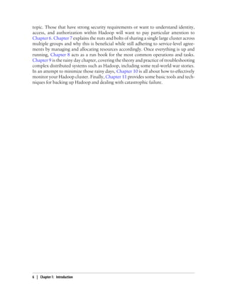 topic. Those that have strong security requirements or want to understand identity,
access, and authorization within Hadoop will want to pay particular attention to
Chapter 6. Chapter 7 explains the nuts and bolts of sharing a single large cluster across
multiple groups and why this is beneficial while still adhering to service-level agree-
ments by managing and allocating resources accordingly. Once everything is up and
running, Chapter 8 acts as a run book for the most common operations and tasks.
Chapter 9 is the rainy day chapter, covering the theory and practice of troubleshooting
complex distributed systems such as Hadoop, including some real-world war stories.
In an attempt to minimize those rainy days, Chapter 10 is all about how to effectively
monitor your Hadoop cluster. Finally, Chapter 11 provides some basic tools and tech-
niques for backing up Hadoop and dealing with catastrophic failure.
6 | Chapter 1: Introduction
 