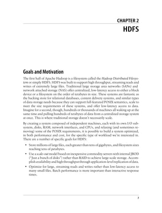 CHAPTER 2
HDFS
Goals and Motivation
The first half of Apache Hadoop is a filesystem called the Hadoop Distributed Filesys-
tem or simply HDFS. HDFS was built to support high throughput, streaming reads and
writes of extremely large files. Traditional large storage area networks (SANs) and
network attached storage (NAS) offer centralized, low-latency access to either a block
device or a filesystem on the order of terabytes in size. These systems are fantastic as
the backing store for relational databases, content delivery systems, and similar types
of data storage needs because they can support full-featured POSIX semantics, scale to
meet the size requirements of these systems, and offer low-latency access to data.
Imagine for a second, though, hundreds or thousands of machines all waking up at the
same time and pulling hundreds of terabytes of data from a centralized storage system
at once. This is where traditional storage doesn’t necessarily scale.
By creating a system composed of independent machines, each with its own I/O sub-
system, disks, RAM, network interfaces, and CPUs, and relaxing (and sometimes re-
moving) some of the POSIX requirements, it is possible to build a system optimized,
in both performance and cost, for the specific type of workload we’re interested in.
There are a number of specific goals for HDFS:
• Store millions of large files, each greater than tens of gigabytes, and filesystem sizes
reaching tens of petabytes.
• Use a scale-out model based on inexpensive commodity servers with internal JBOD
(“Just a bunch of disks”) rather than RAID to achieve large-scale storage. Accom-
plishavailabilityandhighthroughputthroughapplication-levelreplicationofdata.
• Optimize for large, streaming reads and writes rather than low-latency access to
many small files. Batch performance is more important than interactive response
times.
7
 