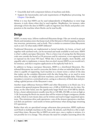 • Gracefully deal with component failures of machines and disks.
• Support the functionality and scale requirements of MapReduce processing. See
Chapter 3 for details.
While it is true that HDFS can be used independently of MapReduce to store large
datasets, it truly shines when they’re used together. MapReduce, for instance, takes
advantage of how the data in HDFS is split on ingestion into blocks and pushes com-
putation to the machine where blocks can be read locally.
Design
HDFS, in many ways, follows traditional filesystem design. Files are stored as opaque
blocks and metadata exists that keeps track of the filename to block mapping, directory
tree structure, permissions, and so forth. This is similar to common Linux filesystems
such as ext3. So what makes HDFS different?
Traditional filesystems are implemented as kernel modules (in Linux, at least) and
together with userland tools, can be mounted and made available to end users. HDFS
is what’s called a userspace filesystem. This is a fancy way of saying that the filesystem
code runs outside the kernel as OS processes and by extension, is not registered with
or exposed via the Linux VFS layer. While this is much simpler, more flexible, and
arguably safer to implement, it means that you don't mount HDFS as you would ext3,
for instance, and that it requires applications to be explicitly built for it.
In addition to being a userspace filesystem, HDFS is a distributed filesystem. Dis-
tributed filesystems are used to overcome the limits of what an individual disk or ma-
chine is capable of supporting. Each machine in a cluster stores a subset of the data
that makes up the complete filesystem with the idea being that, as we need to store
more block data, we simply add more machines, each with multiple disks. Filesystem
metadata is stored on a centralized server, acting as a directory of block data and pro-
viding a global picture of the filesystem’s state.
Another major difference between HDFS and other filesystems is its block size. It is
common that general purpose filesystems use a 4 KB or 8 KB block size for data. Ha-
doop, on the other hand, uses the significantly larger block size of 64 MB by default.
In fact, cluster administrators usually raise this to 128 MB, 256 MB, or even as high as
1 GB. Increasing the block size means data will be written in larger contiguous chunks
on disk, which in turn means data can be written and read in larger sequential opera-
tions. This minimizes drive seek operations—one of the slowest operations a mechan-
ical disk can perform—and results in better performance when doing large streaming
I/O operations.
Rather than rely on specialized storage subsystem data protection, HDFS replicates
each block to multiple machines in the cluster. By default, each block in a file is repli-
cated three times. Because files in HDFS are write once, once a replica is written, it is
not possible for it to change. This obviates the need for complex reasoning about the
8 | Chapter 2: HDFS
 
