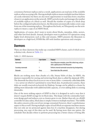 consistency between replicas and as a result, applications can read any of the available
replicaswhenaccessingafile. Havingmultiple replicasmeansmultiplemachinefailures
are easily tolerated, but there are also more opportunities to read data from a machine
closesttoanapplication onthenetwork.HDFSactively tracksandmanagesthenumber
of available replicas of a block as well. Should the number of copies of a block drop
below the configured replication factor, the filesystem automatically makes a new copy
from one of the remaining replicas. Throughout this book, we’ll frequently use the term
replica to mean a copy of an HDFS block.
Applications, of course, don’t want to worry about blocks, metadata, disks, sectors,
and other low-level details. Instead, developers want to perform I/O operations using
higher level abstractions such as files and streams. HDFS presents the filesystem to
developers as a high-level, POSIX-like API with familiar operations and concepts.
Daemons
There are three daemons that make up a standard HDFS cluster, each of which serves
a distinct role, shown in Table 2-1.
Table 2-1. HDFS daemons
Daemon # per cluster Purpose
Namenode 1 Storesfilesystemmetadata,storesfiletoblockmap,andpro-
vides a global picture of the filesystem
Secondary namenode 1 Performs internal namenode transaction log checkpointing
Datanode Many Stores block data (file contents)
Blocks are nothing more than chunks of a file, binary blobs of data. In HDFS, the
daemon responsible for storing and retrieving block data is called the datanode (DN).
The datanode has direct local access to one or more disks—commonly called data disks
—in a server on which it’s permitted to store block data. In production systems, these
disks are usually reserved exclusively for Hadoop. Storage can be added to a cluster by
adding more datanodes with additional disk capacity, or even adding disks to existing
datanodes.
One of the most striking aspects of HDFS is that it is designed in such a way that it
doesn’t require RAID storage for its block data. This keeps with the commodity hard-
ware design goal and reduces cost as clusters grow in size. Rather than rely on a RAID
controller for data safety, block data is simply written to multiple machines. This fulfills
the safety concern at the cost of raw storage consumed; however, there’s a performance
aspect to this as well. Having multiple copies of each block on separate machines means
that not only are we protected against data loss if a machine disappears, but during
processing, any copy of this data can be used. By having more than one option, the
scheduler that decides where to perform processing has a better chance of being able
Daemons | 9
 