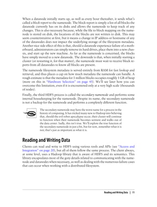 When a datanode initially starts up, as well as every hour thereafter, it sends what’s
called a block report to the namenode. The block report is simply a list of all blocks the
datanode currently has on its disks and allows the namenode to keep track of any
changes. This is also necessary because, while the file to block mapping on the name-
node is stored on disk, the locations of the blocks are not written to disk. This may
seem counterintuitive at first, but it means a change in IP address or hostname of any
of the datanodes does not impact the underlying storage of the filesystem metadata.
Another nice side effect of this is that, should a datanode experience failure of a moth-
erboard, administrators can simply remove its hard drives, place them into a new chas-
sis, and start up the new machine. As far as the namenode is concerned, the blocks
have simply moved to a new datanode. The downside is that, when initially starting a
cluster (or restarting it, for that matter), the namenode must wait to receive block re-
ports from all datanodes to know all blocks are present.
The namenode filesystem metadata is served entirely from RAM for fast lookup and
retrieval, and thus places a cap on how much metadata the namenode can handle. A
rough estimate is that the metadata for 1 million blocks occupies roughly 1 GB of heap
(more on this in “Hardware Selection” on page 45). We’ll see later how you can
overcome this limitation, even if it is encountered only at a very high scale (thousands
of nodes).
Finally, the third HDFS process is called the secondary namenode and performs some
internal housekeeping for the namenode. Despite its name, the secondary namenode
is not a backup for the namenode and performs a completely different function.
The secondary namenode may have the worst name for a process in the
history of computing. It has tricked many new to Hadoop into believing
that, should the evil robot apocalypse occur, their cluster will continue
to function when their namenode becomes sentient and walks out of
the data center. Sadly, this isn’t true. We’ll explore the true function of
the secondary namenode in just a bit, but for now, remember what it is
not; that’s just as important as what it is.
Reading and Writing Data
Clients can read and write to HDFS using various tools and APIs (see “Access and
Integration” on page 20), but all of them follow the same process. The client always,
at some level, uses a Hadoop library that is aware of HDFS and its semantics. This
library encapsulates most of the gory details related to communicating with the name-
node and datanodes when necessary, as well as dealing with the numerous failure cases
that can occur when working with a distributed filesystem.
Reading and Writing Data | 11
 